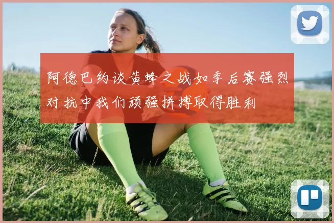 阿德巴约谈黄蜂之战如季后赛强烈对抗中我们顽强拼搏取得胜利