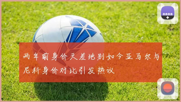 两年前身价天差地别如今亚马尔与尼科身价对比引发热议