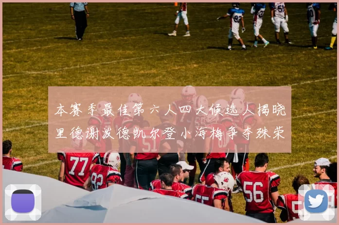 本赛季最佳第六人四大候选人揭晓里德谢泼德凯尔登小海梅争夺殊荣