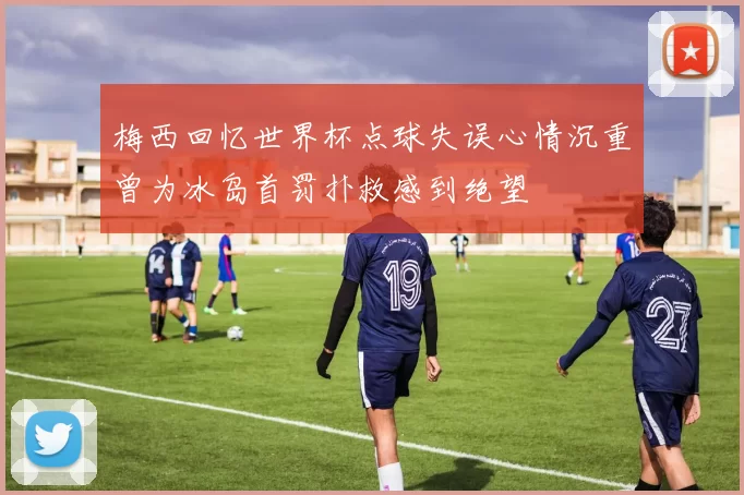 梅西回忆世界杯点球失误心情沉重曾为冰岛首罚扑救感到绝望