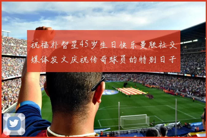 祝福朴智星45岁生日快乐曼联社交媒体发文庆祝传奇球员的特别日子