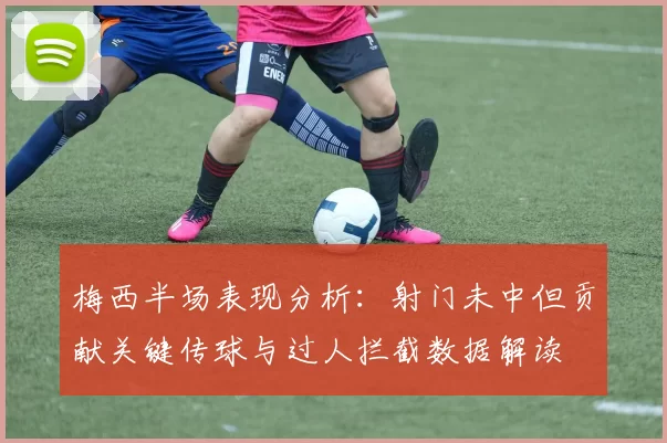 梅西半场表现分析：射门未中但贡献关键传球与过人拦截数据解读