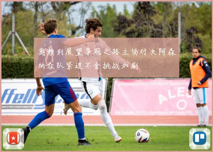 奥赖利展望争冠之路主场对决阿森纳众队紧追不舍挑战加剧
