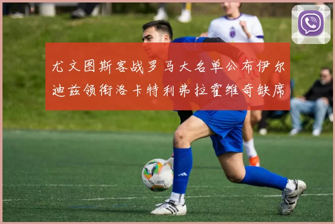 尤文图斯客战罗马大名单公布伊尔迪兹领衔洛卡特利弗拉霍维奇缺席