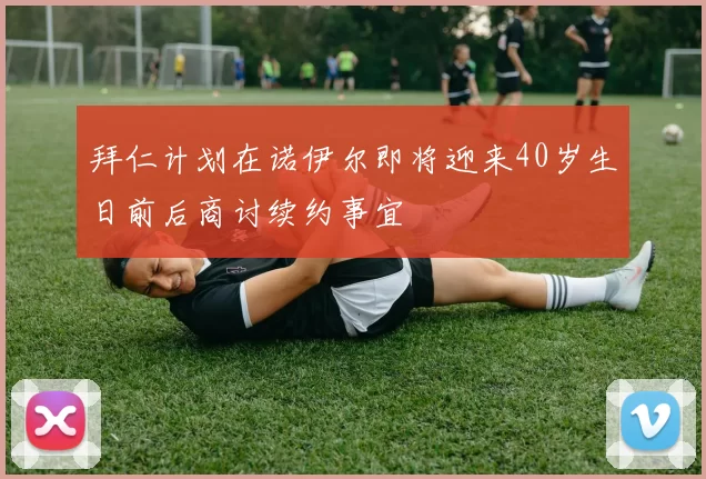 拜仁计划在诺伊尔即将迎来40岁生日前后商讨续约事宜