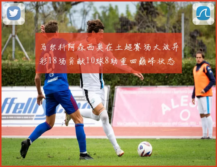 马尔科阿森西奥在土超赛场大放异彩18场贡献10球8助重回巅峰状态