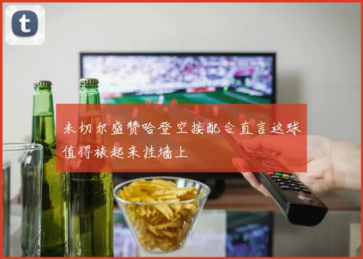 米切尔盛赞哈登空接配合直言这球值得裱起来挂墙上