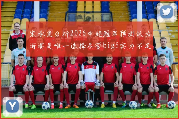 宋承良分析2026中超冠军预测认为海港是唯一选择尽管big5实力不足