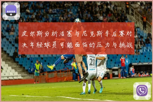 皮尔斯分析活塞与尼克斯季后赛对决年轻球员可能面临的压力与挑战