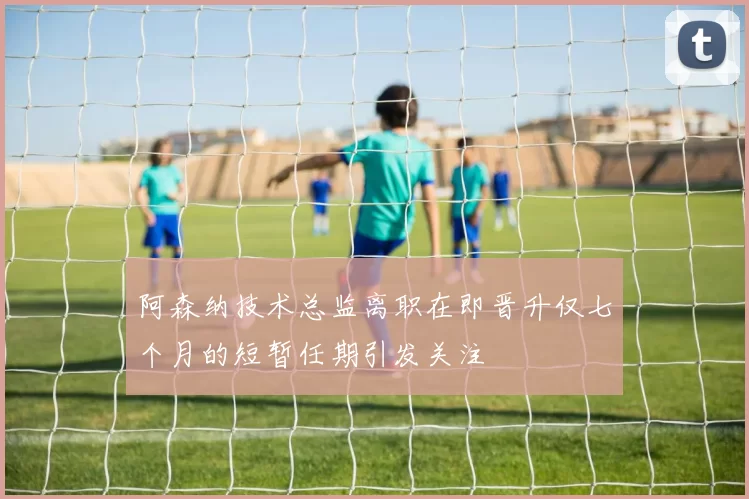 阿森纳技术总监离职在即晋升仅七个月的短暂任期引发关注