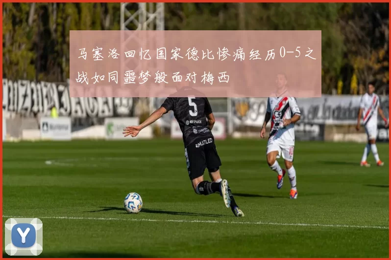 马塞洛回忆国家德比惨痛经历0-5之战如同噩梦般面对梅西