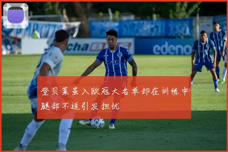 登贝莱虽入欧冠大名单却在训练中腿部不适引发担忧