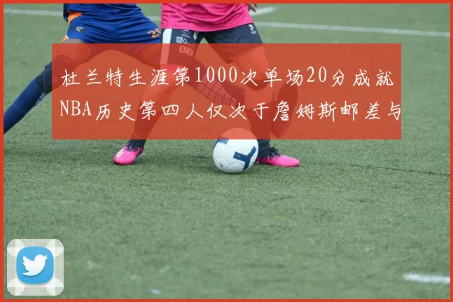 杜兰特生涯第1000次单场20分成就NBA历史第四人仅次于詹姆斯邮差与天勾