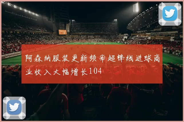 阿森纳服装更新频率超锋线进球商业收入大幅增长104