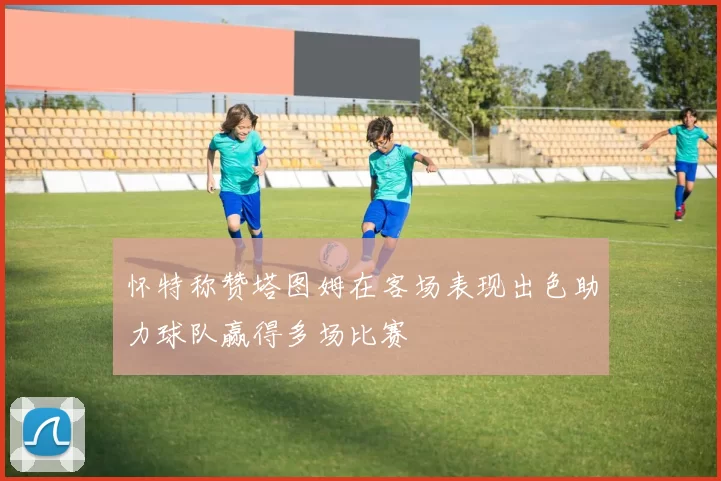 怀特称赞塔图姆在客场表现出色助力球队赢得多场比赛