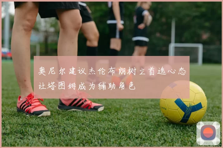 奥尼尔建议杰伦布朗树立首选心态让塔图姆成为辅助角色