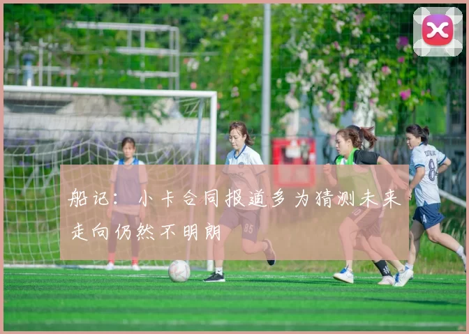 船记：小卡合同报道多为猜测未来走向仍然不明朗