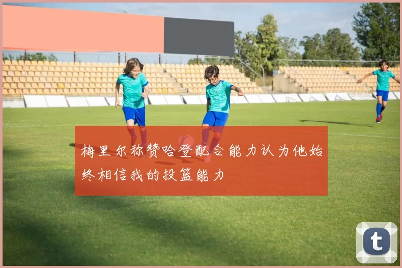 梅里尔称赞哈登配合能力认为他始终相信我的投篮能力