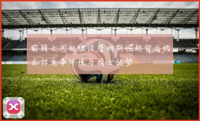 前骑士总经理谈詹姆斯崛起背后的东部竞争环境与骑士优势
