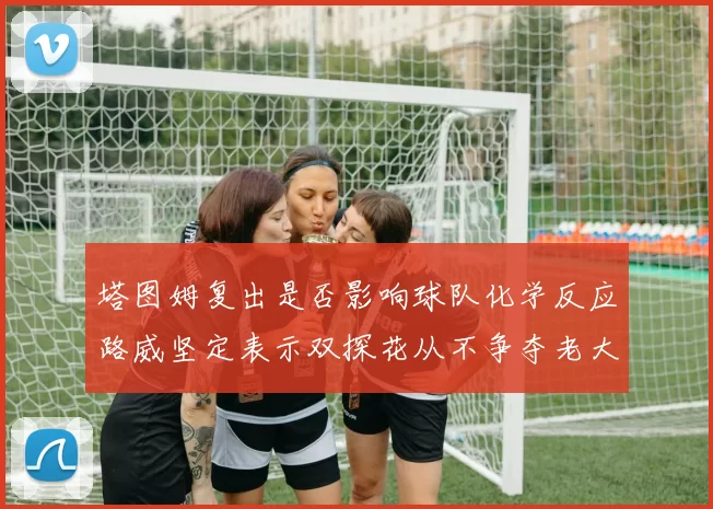 塔图姆复出是否影响球队化学反应路威坚定表示双探花从不争夺老大地位