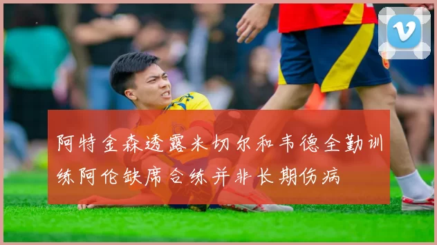 阿特金森透露米切尔和韦德全勤训练阿伦缺席合练并非长期伤病