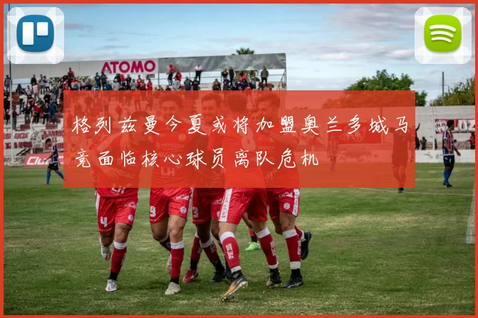 格列兹曼今夏或将加盟奥兰多城马竞面临核心球员离队危机