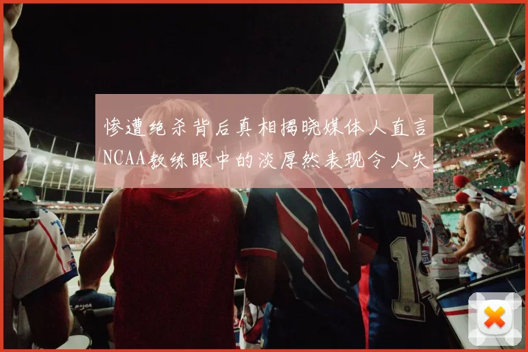 惨遭绝杀背后真相揭晓媒体人直言NCAA教练眼中的淡厚然表现令人失望