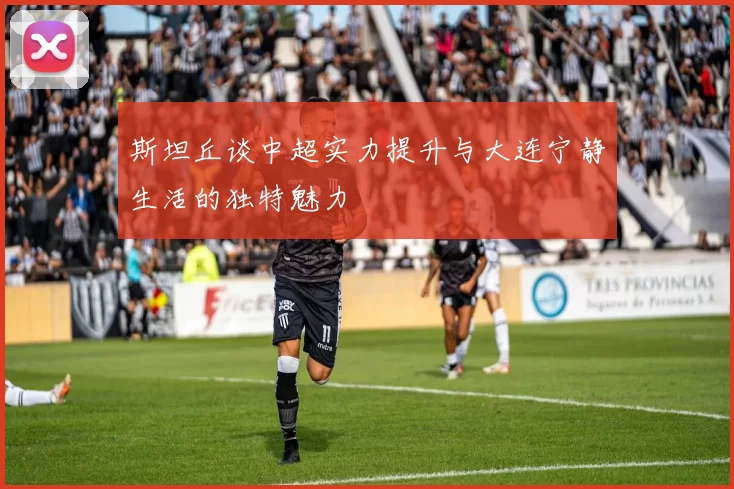 斯坦丘谈中超实力提升与大连宁静生活的独特魅力