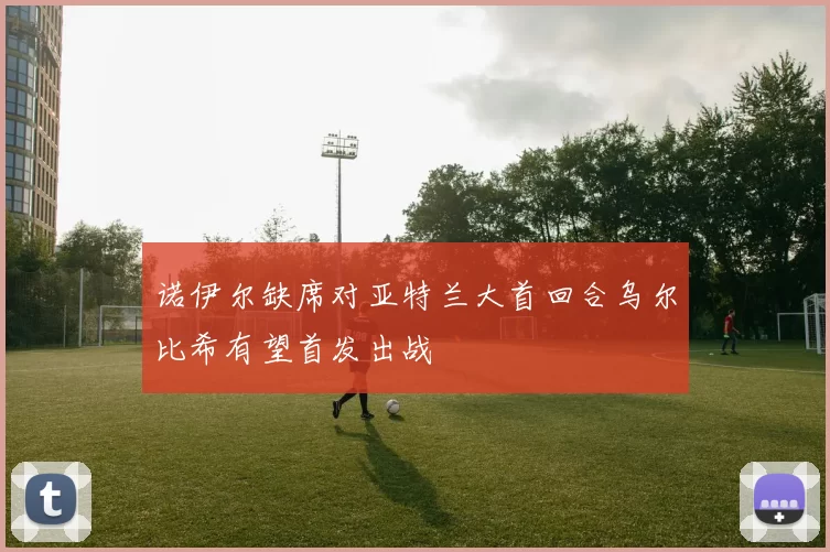 诺伊尔缺席对亚特兰大首回合乌尔比希有望首发出战