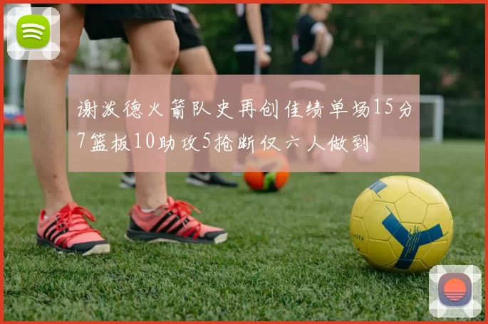 谢泼德火箭队史再创佳绩单场15分7篮板10助攻5抢断仅六人做到