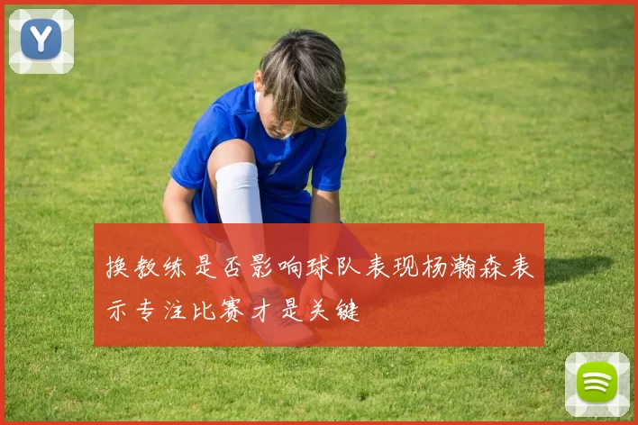 换教练是否影响球队表现杨瀚森表示专注比赛才是关键