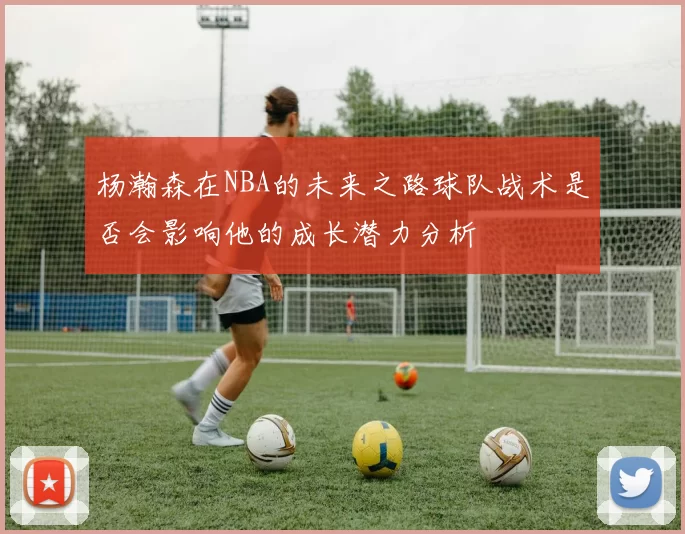 杨瀚森在NBA的未来之路球队战术是否会影响他的成长潜力分析