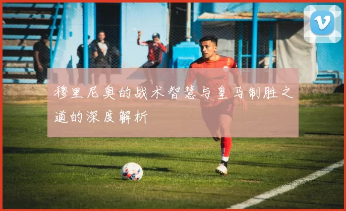 穆里尼奥的战术智慧与皇马制胜之道的深度解析