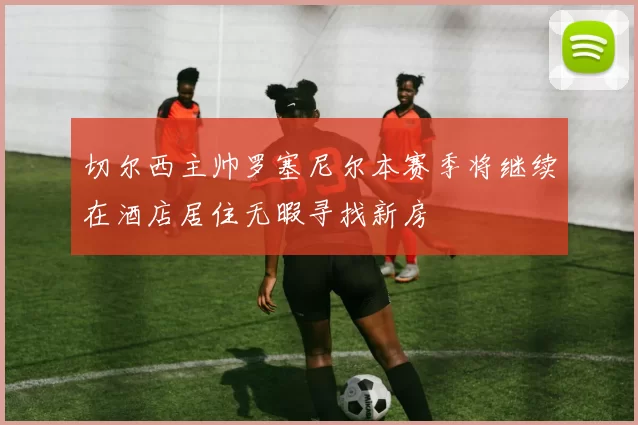切尔西主帅罗塞尼尔本赛季将继续在酒店居住无暇寻找新房