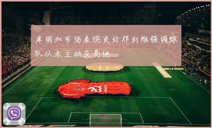 库明加市场表现良好邓利维强调球队从未主动交易他