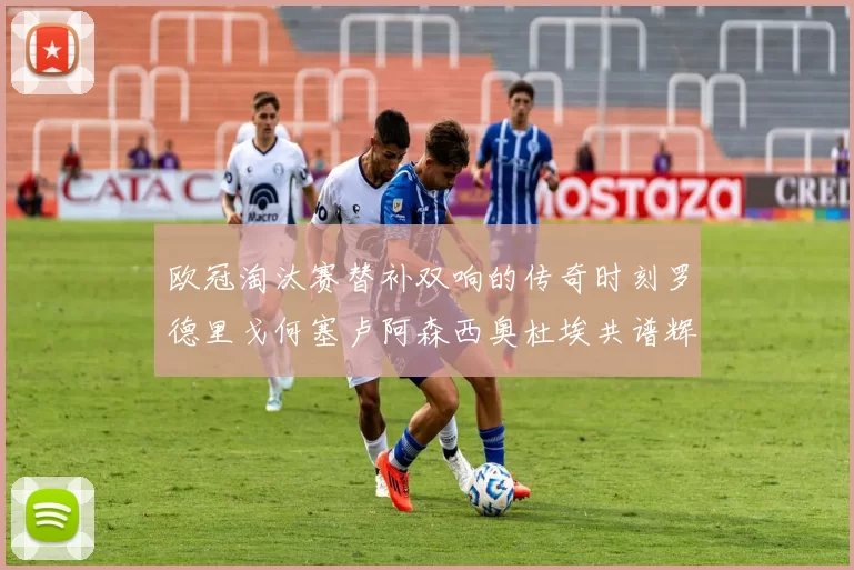 欧冠淘汰赛替补双响的传奇时刻罗德里戈何塞卢阿森西奥杜埃共谱辉煌