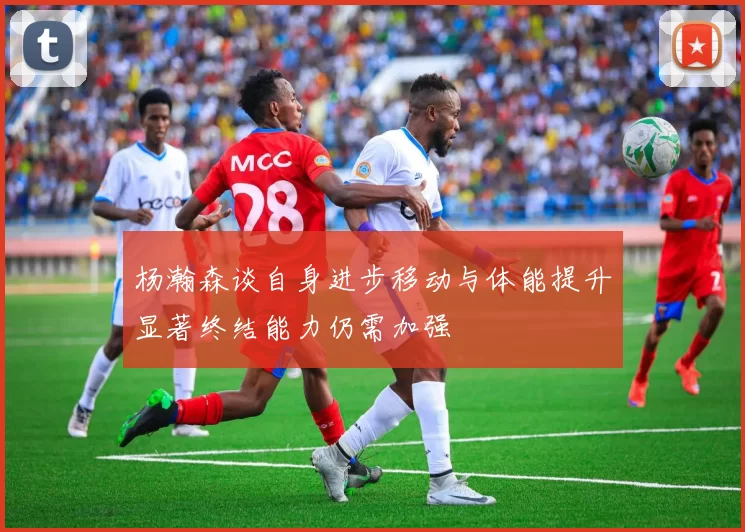 杨瀚森谈自身进步移动与体能提升显著终结能力仍需加强